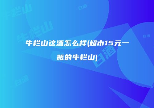 牛栏山这酒怎么样(超市15元一瓶的牛栏山)