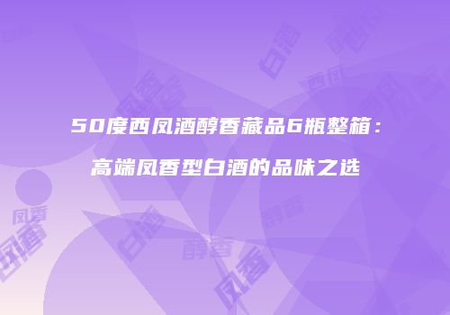 50度西凤酒醇香藏品6瓶整箱：高端凤香型白酒的品味之选