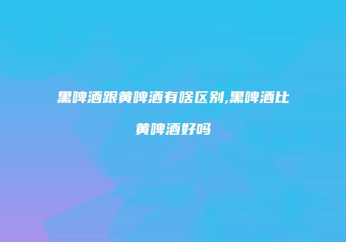 黑啤酒跟黄啤酒有啥区别,黑啤酒比黄啤酒好吗
