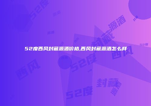 52度西风封藏源酒价格,西风封藏源酒怎么样