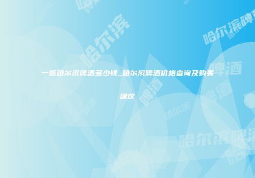 一瓶哈尔滨啤酒多少钱_哈尔滨啤酒价格查询及购买建议
