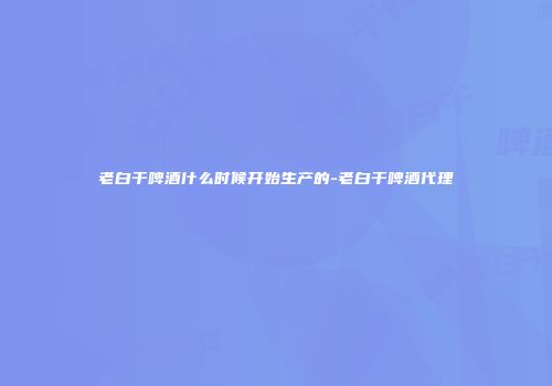 老白干啤酒什么时候开始生产的-老白干啤酒代理