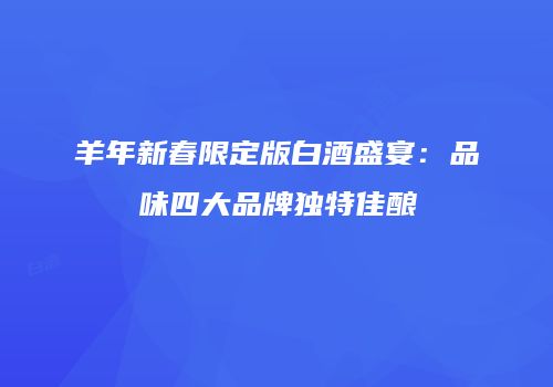 羊年新春限定版白酒盛宴：品味四大品牌独特佳酿