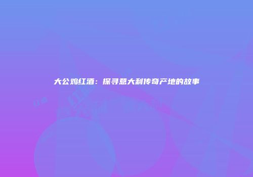 大公鸡红酒：探寻意大利传奇产地的故事