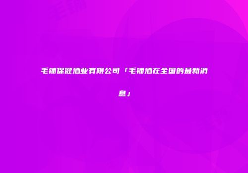 毛铺保健酒业有限公司「毛铺酒在全国的最新消息」
