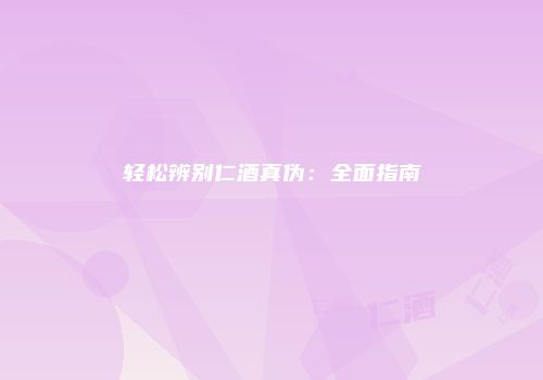 轻松辨别仁酒真伪：全面指南