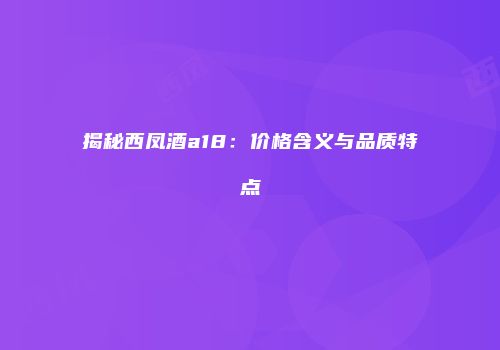 揭秘西凤酒a18：价格含义与品质特点