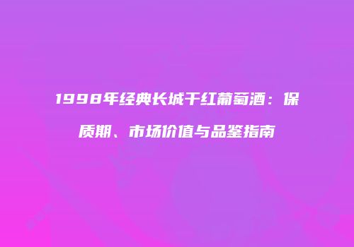 1998年经典长城干红葡萄酒：保质期、市场价值与品鉴指南