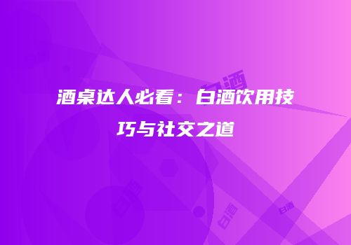 酒桌达人必看：白酒饮用技巧与社交之道