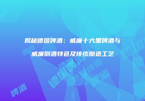 揭秘德国啤酒：威廉十六黑啤酒与威廉倒酒特色及传统酿造工艺