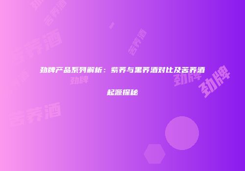 劲牌产品系列解析：紫荞与黑荞酒对比及苦荞酒起源探秘