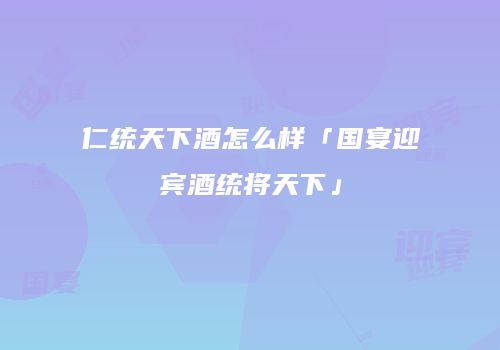 仁统天下酒怎么样「国宴迎宾酒统将天下」