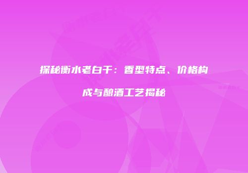 探秘衡水老白干：香型特点、价格构成与酿酒工艺揭秘