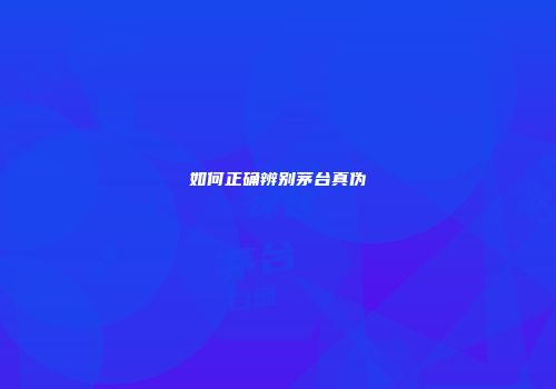 如何正确辨别茅台真伪