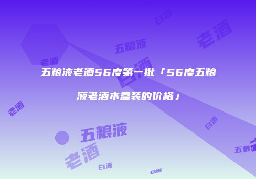 五粮液老酒56度第一批「56度五粮液老酒木盒装的价格」