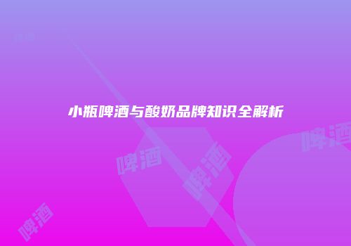 小瓶啤酒与酸奶品牌知识全解析