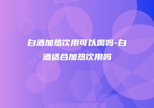 白酒加热饮用可以喝吗-白酒适合加热饮用吗