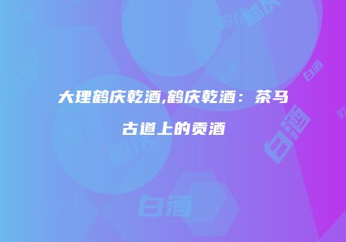 大理鹤庆乾酒,鹤庆乾酒：茶马古道上的贡酒