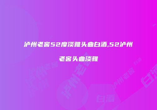 泸州老窖52度淡雅头曲白酒,52泸州老窖头曲淡雅