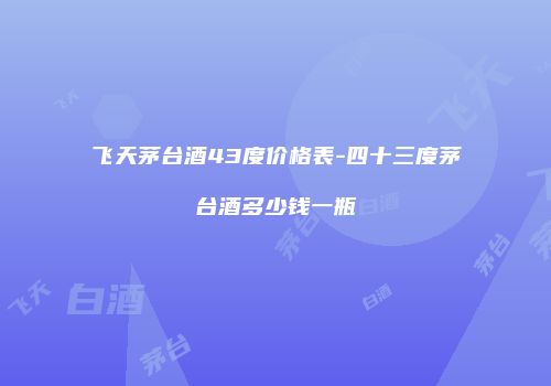 飞天茅台酒43度价格表-四十三度茅台酒多少钱一瓶