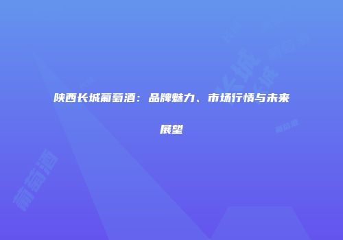陕西长城葡萄酒：品牌魅力、市场行情与未来展望