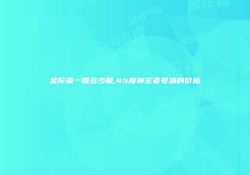 金陀福一箱多少瓶,45度神沱老号酒的价格