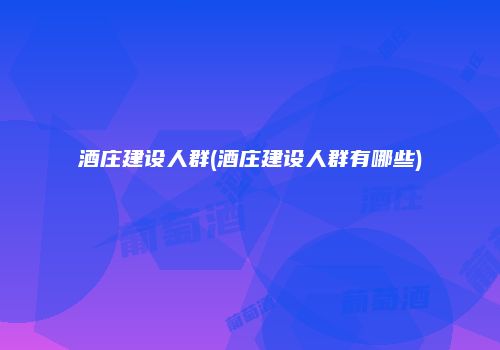 酒庄建设人群(酒庄建设人群有哪些)