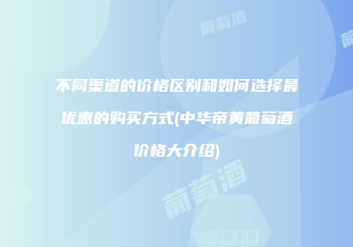 不同渠道的价格区别和如何选择最优惠的购买方式(中华帝黄葡萄酒价格大介绍)