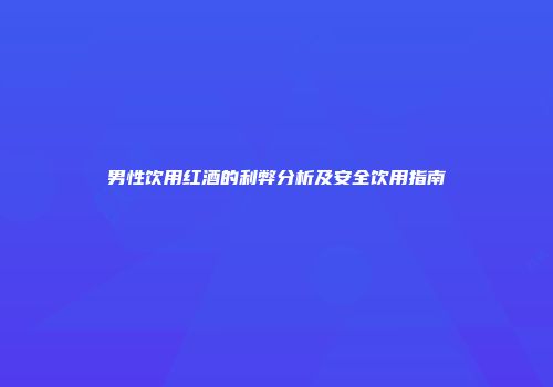男性饮用红酒的利弊分析及安全饮用指南