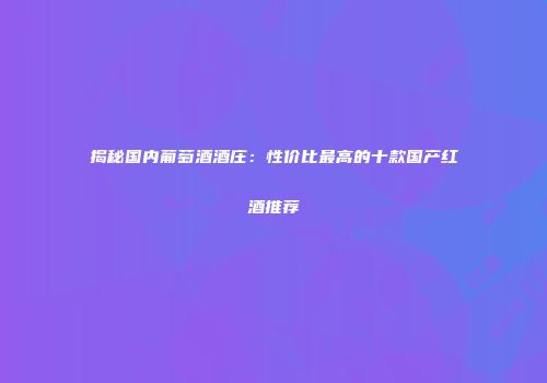 揭秘国内葡萄酒酒庄：性价比最高的十款国产红酒推荐