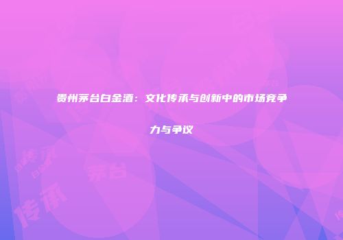 贵州茅台白金酒：文化传承与创新中的市场竞争力与争议