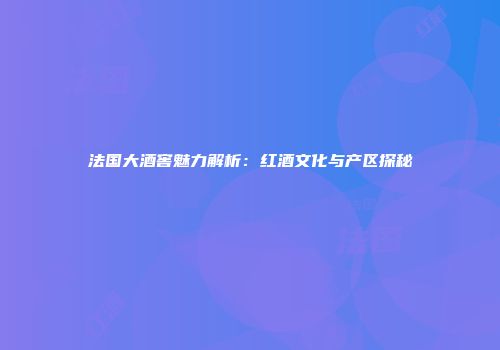 法国大酒窖魅力解析：红酒文化与产区探秘