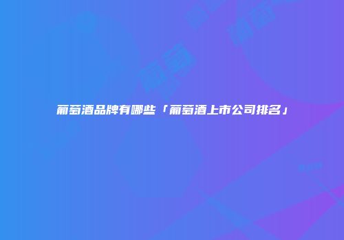 葡萄酒品牌有哪些「葡萄酒上市公司排名」