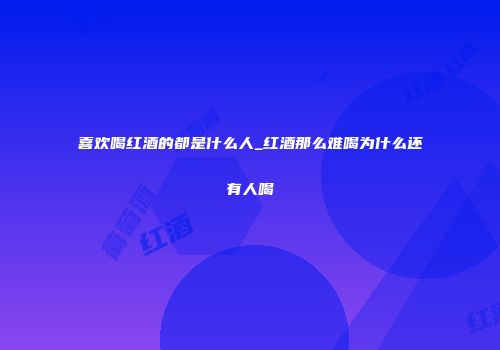 喜欢喝红酒的都是什么人_红酒那么难喝为什么还有人喝