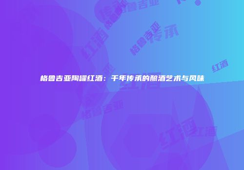 格鲁吉亚陶罐红酒：千年传承的酿酒艺术与风味
