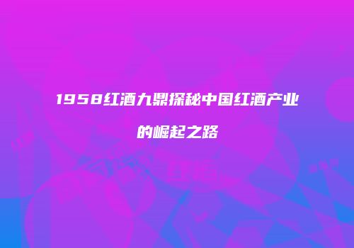 1958红酒九鼎探秘中国红酒产业的崛起之路