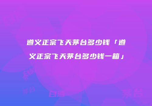遵义正宗飞天茅台多少钱「遵义正宗飞天茅台多少钱一箱」