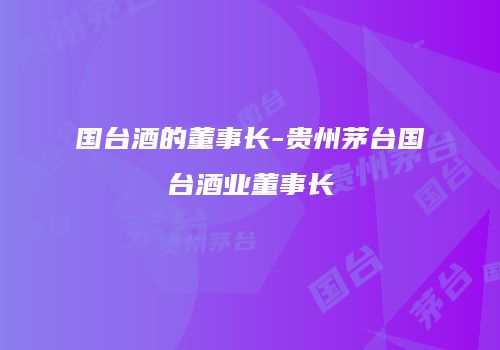 国台酒的董事长-贵州茅台国台酒业董事长