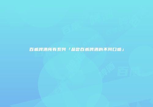 百威啤酒所有系列「品尝百威啤酒的不同口感」