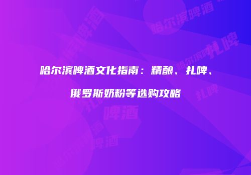 哈尔滨啤酒文化指南：精酿、扎啤、俄罗斯奶粉等选购攻略