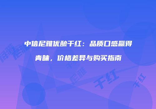 中信尼雅优酿干红：品质口感赢得青睐，价格差异与购买指南