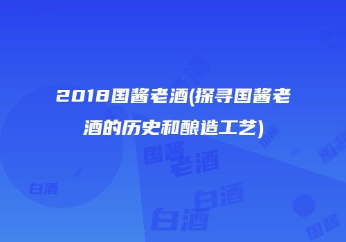 2018国酱老酒(探寻国酱老酒的历史和酿造工艺)