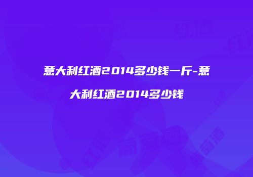 意大利红酒2014多少钱一斤-意大利红酒2014多少钱