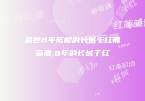 品尝8年陈酿的长城干红葡萄酒,8年的长城干红