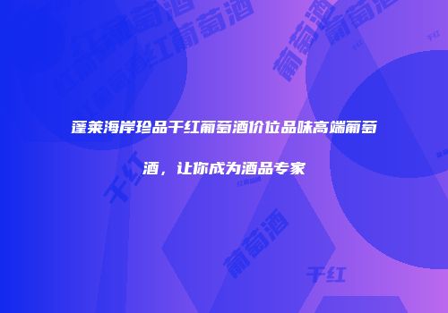 蓬莱海岸珍品干红葡萄酒价位品味高端葡萄酒，让你成为酒品专家