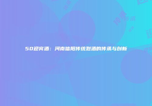 50迎宾酒：河南信阳传统烈酒的传承与创新