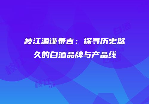 枝江酒谦泰吉：探寻历史悠久的白酒品牌与产品线