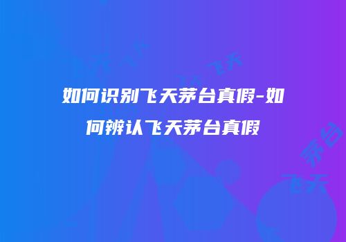 如何识别飞天茅台真假-如何辨认飞天茅台真假