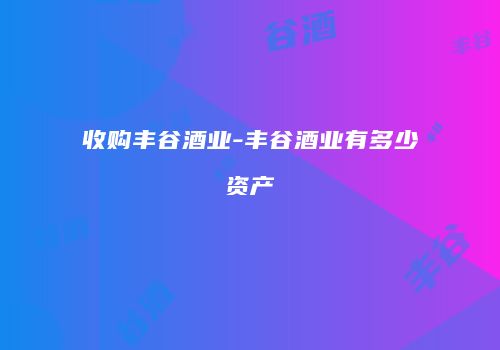 收购丰谷酒业-丰谷酒业有多少资产