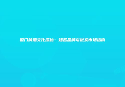 厦门啤酒文化探秘：知名品牌与批发市场指南
